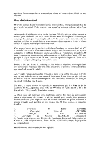 problema, façamos uma viagem ao passado até chegar ao impacto da era digital em que
vivemos.

O que são direitos autorais

O direitos autorais lidam basicamente com a imaterialidade, principal característica da
propriedade intelectual. Estão presentes nas produções artísticas, culturais, científicas
etc.

A introdução do alfabeto grego na escrita (cerca de 700 a.C.) altera a cultura humana à
medida que é inventada, com ele, a cultura letrada. Antes, havia apenas a comunicação
oral, seguida depois pela representação gráfica. Todas as obras eram manuscritas. Só os
copistas recebiam por seus trabalhos, e aos autores cabiam apenas as honras – e isso
quando os copistas não deturpavam suas criações.

Com o aparecimento dos tipos móveis, atribuído a Gutenberg, em meados do século XV,
a forma escrita fixa-se e as idéias finalmente atingem uma escala industrial. Só a partir
daí aparece o problema dos direitos autorais, a proteção e a remuneração dos autores. O
copyright começa a ser reconhecido na Inglaterra através do Copyright Act de 1790, que
protegia as cópias impressas por 21 anos, contados a partir da impressão. Obras não-
impressas eram protegidas por apenas quatorze anos.

Porém, já em 1662 existia o Licensing Act que proibia a impressão de qualquer obra
que não estivesse registrada. Era uma forma de censura, já que só se licenciavam livros
que não ofendessem o licenciador.

A Revolução Francesa acrescenta a primazia do autor sobre a obra, enfocando o direito
que ele tem ao ineditismo, à paternidade, à integridade de sua obra, que não pode ser
modificada sem seu consentimento expresso. Seus direitos são inalienáveis e a proteção
se estende por toda a vida do autor.

No Brasil, o direito autoral foi regulado até recentemente pela Lei 5988 de 14 de
dezembro de 1993. A partir de 19 de junho de 1998 entra em vigor a Lei 9610 de 19 de
fevereiro de 1998, a nova lei dos direitos autorais.

A difusão cada vez maior das obras intelectuais através dos meios de comunicação
gerou a necessidade de proteger o direito autoral pelo mundo, com contratos
internacionais nos quais se procura dar aos autores e editores dos países assinantes a
mesma proteção legal que têm em seu próprio país. O Brasil assinou os seguintes
tratados:

1.             Convenção                de                Berna              (9.9.1886)
2.                Convenção                     Universal                   (24.7.1971)
3.            Convenção                de               Roma               (26.10.1961)
4.      Convenção           de       Genebra          (29.10.1971)        (fonogramas)
5. Acordo sobre aspectos dos Direitos de Propriedade Intelectual Relacionados ao
Comércio (vários artigos tratam do direito autoral, inclusive da proteção de programas
de computadores).

O direito autoral se caracteriza por dois aspectos:
 