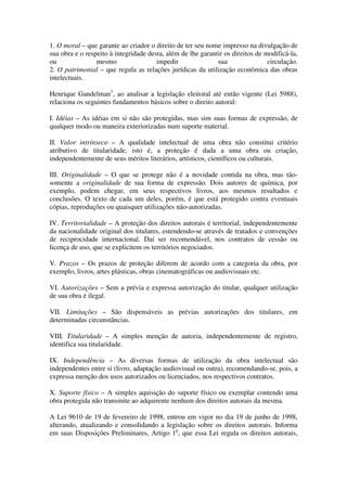 1. O moral – que garante ao criador o direito de ter seu nome impresso na divulgação de
sua obra e o respeito à integridade desta, além de lhe garantir os direitos de modificá-la,
ou               mesmo                 impedir               sua                circulação.
2. O patrimonial – que regula as relações jurídicas da utilização econômica das obras
intelectuais.

Henrique Gandelman1, ao analisar a legislação eleitoral até então vigente (Lei 5988),
relaciona os seguintes fundamentos básicos sobre o direito autoral:

I. Idéias – As idéias em si não são protegidas, mas sim suas formas de expressão, de
qualquer modo ou maneira exteriorizadas num suporte material.

II. Valor intrínseco – A qualidade intelectual de uma obra não constitui critério
atributivo de titularidade, isto é, a proteção é dada a uma obra ou criação,
independentemente de seus méritos literários, artísticos, científicos ou culturais.

III. Originalidade – O que se protege não é a novidade contida na obra, mas tão-
somente a originalidade de sua forma de expressão. Dois autores de química, por
exemplo, podem chegar, em seus respectivos livros, aos mesmos resultados e
conclusões. O texto de cada um deles, porém, é que está protegido contra eventuais
cópias, reproduções ou quaisquer utilizações não-autorizadas.

IV. Territorialidade – A proteção dos direitos autorais é territorial, independentemente
da nacionalidade original dos titulares, estendendo-se através de tratados e convenções
de reciprocidade internacional. Daí ser recomendável, nos contratos de cessão ou
licença de uso, que se explicitem os territórios negociados.

V. Prazos – Os prazos de proteção diferem de acordo com a categoria da obra, por
exemplo, livros, artes plásticas, obras cinematográficas ou audiovisuais etc.

VI. Autorizações – Sem a prévia e expressa autorização do titular, qualquer utilização
de sua obra é ilegal.

VII. Limitações – São dispensáveis as prévias autorizações dos titulares, em
determinadas circunstâncias.

VIII. Titularidade – A simples menção de autoria, independentemente de registro,
identifica sua titularidade.

IX. Independência – As diversas formas de utilização da obra intelectual são
independentes entre si (livro, adaptação audiovisual ou outra), recomendando-se, pois, a
expressa menção dos usos autorizados ou licenciados, nos respectivos contratos.

X. Suporte físico – A simples aquisição do suporte físico ou exemplar contendo uma
obra protegida não transmite ao adquirente nenhum dos direitos autorais da mesma.

A Lei 9610 de 19 de fevereiro de 1998, entrou em vigor no dia 19 de junho de 1998,
alterando, atualizando e consolidando a legislação sobre os direitos autorais. Informa
em suas Disposições Preliminares, Artigo 1o, que essa Lei regula os direitos autorais,
 