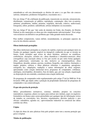 entendendo-se sob esta denominação os direitos de autor e os que lhes são conexos
(artistas, intérpretes, produtores fonográficos, executantes etc.).

Em seu Artigo 5o dá a definição da publicação, transmissão ou emissão, retransmissão,
distribuição, comunicação ao público, reprodução, contratação, obra (em co-autoria,
anônima, pseudônima, inédita, póstuma, originária, derivada, coletiva, audiovisual),
fonograma, editor, produtor, radiodifusão, artistas intérpretes ou executantes.

Em seu Artigo 6o diz que "não serão de domínio da União, dos Estados, do Distrito
Federal ou dos municípios as obras por eles simplesmente subvencionadas". Esse artigo
vem esclarecer em definitivo um problema que vinha gerando muita discussão.

Para melhor compreensão, vamos definir, resumidamente, os principais aspectos da
nova lei dos direitos autorais:

Obras intelectuais protegidas

São obras intelectuais protegidas as criações do espírito, expressas por qualquer meio ou
fixadas em qualquer suporte, tangível ou intangível, conhecido ou que se invente no
futuro. Estão incluídos aqui textos de obras literárias, artísticas ou científicas;
conferências, alocuções, sermões etc.; obras dramáticas e dramático-musicais; obras
coreográficas cuja execução cênica se fixe por escrito ou por outra forma qualquer;
obras audiovisuais, sonorizadas ou não, inclusive as cinematográficas; obras
fotográficas; desenho, pintura, gravura, escultura, litografia, arte cinética; ilustrações e
mapas; projetos, esboços e obras plásticas referentes à arquitetura, paisagismo,
cenografia etc.; adaptações, traduções e outras informações de obras originais,
apresentadas como criação intelectual nova; programas de computador; coletâneas,
antologias, enciclopédias, dicionários, base de dados, que, por sua seleção, organização
ou disposição de seu conteúdo, constituem uma criação intelectual.

Os programas de computador estão regulamentados pelo artigo 3o da Lei 9609 de 19 de
fevereiro 1998, que depõe sobre a proteção da propriedade intelectual de programas de
computador e sua comercialização.

O que não precisa de proteção

Idéias, procedimentos normativos, sistemas, métodos, projetos ou conceitos
matemáticos; esquemas, planos ou regras para realizar atos mentais, jogos ou negócios;
formulários em branco para serem preenchidos por qualquer tipo de informação; textos
de tratados ou convenções, leis, decretos, regulamentos, decisões judiciais e atos
oficiais; calendários, agendas etc.; aproveitamento industrial ou comercial das idéias
contidas nas obras.

Cópias

A cópia de obras de artes plásticas feita pelo próprio autor tem a mesma proteção que
goza o original.

Títulos de publicações
 