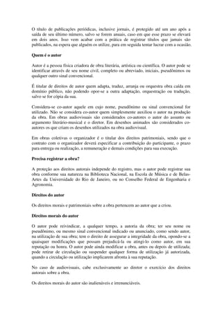 O título de publicações periódicas, inclusive jornais, é protegido até um ano após a
saída de seu último número, salvo se forem anuais, caso em que esse prazo se elevará
em dois anos. Isso vem acabar com a prática de registrar títulos que jamais são
publicados, na espera que alguém os utilize, para em seguida tentar lucrar com a ocasião.

Quem é o autor

Autor é a pessoa física criadora de obra literária, artística ou científica. O autor pode se
identificar através de seu nome civil, completo ou abreviado, iniciais, pseudônimos ou
qualquer outro sinal convencional.

É titular de direitos de autor quem adapta, traduz, arranja ou orquestra obra caída em
domínio público, não podendo opor-se a outra adaptação, orquestração ou tradução,
salvo se for cópia da sua.

Considera-se co-autor aquele em cujo nome, pseudônimo ou sinal convencional for
utilizado. Não se considera co-autor quem simplesmente auxiliou o autor na produção
da obra. Em obras audiovisuais são considerados co-autores o autor do assunto ou
argumento literário-musical e o diretor. Em desenhos animados são considerados co-
autores os que criam os desenhos utilizados na obra audiovisual.

Em obras coletivas o organizador é o titular dos direitos patrimoniais, sendo que o
contrato com o organizador deverá especificar a contribuição do participante, o prazo
para entrega ou realização, a remuneração e demais condições para sua execução.

Precisa registrar a obra?

A proteção aos direitos autorais independe do registro, mas o autor pode registrar sua
obra conforme sua natureza na Biblioteca Nacional, na Escola de Música e de Belas-
Artes da Universidade do Rio de Janeiro, ou no Conselho Federal de Engenharia e
Agronomia.

Direitos do autor

Os direitos morais e patrimoniais sobre a obra pertencem ao autor que a criou.

Direitos morais do autor

O autor pode reivindicar, a qualquer tempo, a autoria da obra; ter seu nome ou
pseudônimo, ou mesmo sinal convencional indicado ou anunciado, como sendo autor,
na utilização de sua obra; tem o direito de assegurar a integridade da obra, opondo-se a
quaisquer modificações que possam prejudicá-la ou atingi-lo como autor, em sua
reputação ou honra. O autor pode ainda modificar a obra, antes ou depois de utilizada;
pode retirar de circulação ou suspender qualquer forma de utilização já autorizada,
quando a circulação ou utilização implicarem afronta à sua reputação.

No caso de audiovisuais, cabe exclusivamente ao diretor o exercício dos direitos
autorais sobre a obra.

Os direitos morais do autor são inalienáveis e irrenunciáveis.
 