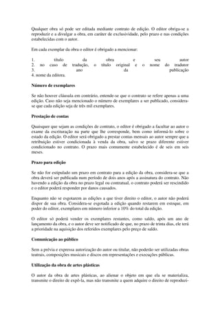 Qualquer obra só pode ser editada mediante contrato de edição. O editor obriga-se a
reproduzir e a divulgar a obra, em caráter de exclusividade, pelo prazo e nas condições
estabelecidas com o autor.

Em cada exemplar da obra o editor é obrigado a mencionar:

1.          título            da           obra         e             seu               autor
2. no caso de          tradução,    o   título original e       o   nome     do     tradutor
3.                        ano                       da                            publicação
4. nome da editora.

Número de exemplares

Se não houver cláusula em contrário, entende-se que o contrato se refere apenas a uma
edição. Caso não seja mencionado o número de exemplares a ser publicado, considera-
se que cada edição seja de três mil exemplares.

Prestação de contas

Quaisquer que sejam as condições de contrato, o editor é obrigado a facultar ao autor o
exame da escrituração na parte que lhe corresponde, bem como informá-lo sobre o
estado da edição. O editor será obrigado a prestar contas mensais ao autor sempre que a
retribuição estiver condicionada à venda da obra, salvo se prazo diferente estiver
condicionado no contrato. O prazo mais comumente estabelecido é de seis em seis
meses.

Prazo para edição

Se não for estipulado um prazo em contrato para a edição da obra, considera-se que a
obra deverá ser publicada num período de dois anos após a assinatura do contrato. Não
havendo a edição da obra no prazo legal ou contratual, o contrato poderá ser rescindido
e o editor poderá responder por danos causados.

Enquanto não se esgotarem as edições a que tiver direito o editor, o autor não poderá
dispor de sua obra. Considera-se esgotada a edição quando restarem em estoque, em
poder do editor, exemplares em número inferior a 10% do total da edição.

O editor só poderá vender os exemplares restantes, como saldo, após um ano de
lançamento da obra, e o autor deve ser notificado de que, no prazo de trinta dias, ele terá
a prioridade na aquisição dos referidos exemplares pelo preço de saldo.

Comunicação ao público

Sem a prévia e expressa autorização do autor ou titular, não poderão ser utilizadas obras
teatrais, composições musicais e discos em representações e execuções públicas.

Utilização da obra de artes plásticas

O autor da obra de artes plásticas, ao alienar o objeto em que ela se materializa,
transmite o direito de expô-la, mas não transmite a quem adquire o direito de reproduzi-
 