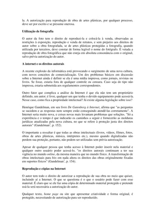 la. A autorização para reprodução de obra de artes plásticas, por qualquer processo,
deve ser por escrito e se presume onerosa.

Utilização de fotografia

O autor da foto tem o direito de reproduzi-la e colocá-la à venda, observadas as
restrições à exposição, reprodução e venda de retratos, e sem prejuízo aos direitos de
autor sobre a obra fotografada, se de artes plásticas protegidas a fotografia, quando
utilizada por terceiros, deve constar de forma legível o nome do fotógrafo. É vetada a
reprodução de obra fotográfica que não esteja em absoluta consonância com o original,
salvo prévia autorização do autor.

A internet e os direitos autorais

A recente explosão da informática está provocando o surgimento de uma nova cultura,
com novos conceitos de comercialização. Um dos problemas básicos em discussão
sobre a Internet ainda é definir se ela é uma mídia impressa, como jornais, revistas ou
livros. Se fosse, estaria fora de qualquer controle ou censura. Caso seja do tipo não
impressa, estaria submetida aos regulamentos correspondentes.

Outro fator que complica a análise da Internet é que ela não tem um proprietário
definido, um autor; é livre, qualquer um que tenha o devido equipamento pode acessá-la.
Nesse caso, como fica a propriedade intelectual? Já existe alguma legislação sobre isso?

Henrique Gandelman, em seu livro De Gutenberg à Internet, afirma que "as perguntas
se sucedem e as respostas nem sempre estão conseguindo atendê-las corretamente". A
Internet seria muito nova, e coisas novas mais levantam problemas que soluções. "Só a
experiência e o tempo é que indicarão os caminhos a seguir e fornecerão as molduras
jurídicas atualizadas pela nova cultura, no que se refere à proteção justa dos direitos
autorais" (Gandelman1, p. 152).

O importante a ressaltar é que todas as obras intelectuais (livros, vídeos, filmes, fotos,
obras de artes plásticas, música, intérpretes etc.), mesmo quando digitalizadas não
perdem sua proteção, portanto, não podem ser utilizadas sem prévia autorização.

Apesar de qualquer pessoa que tenha acesso à Internet poder inserir nela material e
qualquer outro usuário poder acessá-lo, "os direitos autorais continuam a ter sua
vigência no mundo online, da mesma maneira que no mundo físico. A transformação de
obras intelectuais para bits em nada altera os direitos das obras originalmente fixadas
em suportes físicos" (Gandelman1, p. 154).

Reprodução e cópias na Internet

O autor tem todo o direito de autorizar a reprodução de sua obra no meio que quiser,
incluindo aí a Internet. O que se questiona é o que o usuário pode fazer com esse
material. É claro que se ele faz uma cópia de determinado material protegido e pretende
usá-la será necessária a autorização do autor.

Qualquer texto, home page ou site que apresentar criatividade e forma original, é
protegido, necessitando de autorização para ser reproduzido.
 