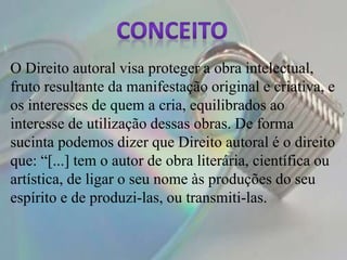 O Direito autoral visa proteger a obra intelectual,
fruto resultante da manifestação original e criativa, e
os interesses de quem a cria, equilibrados ao
interesse de utilização dessas obras. De forma
sucinta podemos dizer que Direito autoral é o direito
que: “[...] tem o autor de obra literária, científica ou
artística, de ligar o seu nome às produções do seu
espírito e de produzi-las, ou transmiti-las.
 