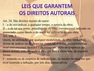 Art. 24. São direitos morais do autor:
I – o de reivindicar, a qualquer tempo, a autoria da obra;
II – o de ter seu nome, pseudônimo ou sinal convencional indicado ou
anunciado, como sendo o do autor, na utilização de sua obra;
Art. 108, I:
Quem, na utilização, por qualquer modalidade, de obra intelectual,
deixar de indicar ou de anunciar, como tal, o nome, pseudônimo ou
sinal convencional do autor e do intérprete, além de responder por
danos morais, está obrigado a divulgar lhes a identidade da seguinte
forma:
I – tratando-se de empresa de radiodifusão, no mesmo horário em que
tiver ocorrido a infração, por três dias consecutivos.
 