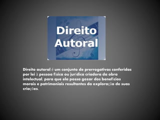 Direito autoral é um conjunto de prerrogativas conferidas
por lei à pessoa física ou jurídica criadora da obra
intelectual, para que ela possa gozar dos benefícios
morais e patrimoniais resultantes da exploração de suas
criações.
 