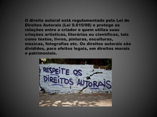O direito autoral está regulamentado pela Lei de
Direitos Autorais (Lei 9.610/98) e protege as
relações entre o criador e quem utiliza suas
criações artísticas, literárias ou científicas, tais
como textos, livros, pinturas, esculturas,
músicas, fotografias etc. Os direitos autorais são
divididos, para efeitos legais, em direitos morais
e patrimoniais.
 