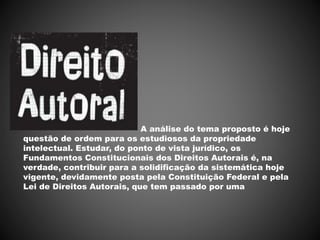 A análise do tema proposto é hoje
questão de ordem para os estudiosos da propriedade
intelectual. Estudar, do ponto de vista jurídico, os
Fundamentos Constitucionais dos Direitos Autorais é, na
verdade, contribuir para a solidificação da sistemática hoje
vigente, devidamente posta pela Constituição Federal e pela
Lei de Direitos Autorais, que tem passado por uma
 