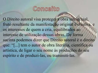 O Direito autoral visa proteger a obra intelectual,
fruto resultante da manifestação original e criativa, e
os interesses de quem a cria, equilibrados ao
interesse de utilização dessas obras. De forma
sucinta podemos dizer que Direito autoral é o direito
que: “[...] tem o autor de obra literária, científica ou
artística, de ligar o seu nome às produções do seu
espírito e de produzi-las, ou transmiti-las.
 