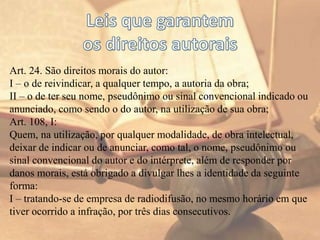 Art. 24. São direitos morais do autor:
I – o de reivindicar, a qualquer tempo, a autoria da obra;
II – o de ter seu nome, pseudônimo ou sinal convencional indicado ou
anunciado, como sendo o do autor, na utilização de sua obra;
Art. 108, I:
Quem, na utilização, por qualquer modalidade, de obra intelectual,
deixar de indicar ou de anunciar, como tal, o nome, pseudônimo ou
sinal convencional do autor e do intérprete, além de responder por
danos morais, está obrigado a divulgar lhes a identidade da seguinte
forma:
I – tratando-se de empresa de radiodifusão, no mesmo horário em que
tiver ocorrido a infração, por três dias consecutivos.
 