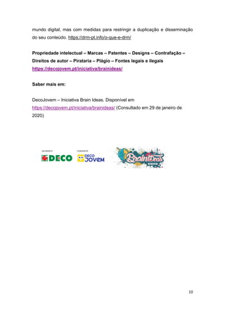 10
mundo digital, mas com medidas para restringir a duplicação e disseminação
do seu conteúdo. https://drm-pt.info/o-que-e-drm/
Propriedade intelectual – Marcas – Patentes – Designs – Contrafação –
Direitos de autor – Pirataria – Plágio – Fontes legais e ilegais
https://decojovem.pt/iniciativa/brainideas/
Saber mais em:
DecoJovem – Iniciativa Brain Ideas. Disponível em
https://decojovem.pt/iniciativa/brainideas/ (Consultado em 29 de janeiro de
2020)
 