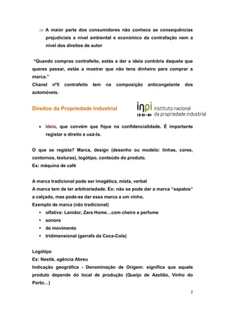 2
 A maior parte dos consumidores não conhece as consequências
prejudiciais a nível ambiental e económico da contrafação nem a
nível dos direitos de autor
“Quando compras contrafeito, estás a dar a ideia contrária daquela que
queres passar, estás a mostrar que não tens dinheiro para comprar a
marca.”
Chanel nº5 contrafeito tem na composição anticongelante dos
automóveis.
Direitos da Propriedade Industrial
 Ideia, que convém que fique na confidencialidade. É importante
registar o direito e usá-la.
O que se regista? Marca, design (desenho ou modelo: linhas, cores,
contornos, texturas), logótipo, conteúdo do produto.
Ex: máquina de café
A marca tradicional pode ser imagética, mista, verbal
A marca tem de ter arbitrariedade. Ex: não se pode dar a marca “sapatos”
a calçado, mas pode-se dar essa marca a um vinho.
Exemplo de marca (não tradicional)
 olfativa: Lanidor, Zara Home…com cheiro a perfume
 sonora
 de movimento
 tridimensional (garrafa da Coca-Cola)
Logótipo
Ex: Nestlé, agência Abreu
Indicação geográfica - Denominação de Origem: significa que aquele
produto depende do local de produção (Queijo de Azeitão, Vinho do
Porto…)
 