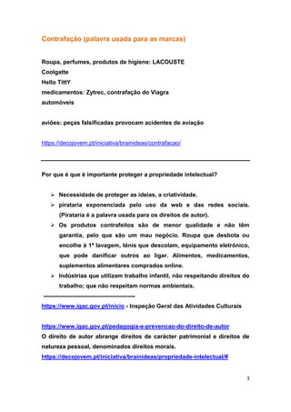 3
Contrafação (palavra usada para as marcas)
Roupa, perfumes, produtos de higiene: LACOUSTE
Coolgatte
Hello TittY
medicamentos: Zytrec, contrafação do Viagra
automóveis
aviões: peças falsificadas provocam acidentes de aviação
https://decojovem.pt/iniciativa/brainideas/contrafacao/
Por que é que é importante proteger a propriedade intelectual?
 Necessidade de proteger as ideias, a criatividade.
 pirataria exponenciada pelo uso da web e das redes sociais.
(Pirataria é a palavra usada para os direitos de autor).
 Os produtos contrafeitos são de menor qualidade e não têm
garantia, pelo que são um mau negócio. Roupa que desbota ou
encolhe à 1ª lavagem, ténis que descolam, equipamento eletrónico,
que pode danificar outros ao ligar. Alimentos, medicamentos,
suplementos alimentares comprados online.
 Indústrias que utilizam trabalho infantil, não respeitando direitos do
trabalho; que não respeitam normas ambientais.
-----------------------------------------------
https://www.igac.gov.pt/inicio - Inspeção Geral das Atividades Culturais
https://www.igac.gov.pt/pedagogia-e-prevencao-do-direito-de-autor
O direito de autor abrange direitos de carácter patrimonial e direitos de
natureza pessoal, denominados direitos morais.
https://decojovem.pt/iniciativa/brainideas/propriedade-intelectual/#
 