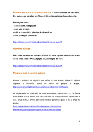 4
Direitos de autor e direitos conexos – outros autores de uma obra.
Ex: autores de canções em filmes, intérpretes, autores dos guiões, etc.
Utilizações livres
- no contexto pedagógico
- para uso privado
- crítica, comentário, divulgação de notícias
- sem utilização comercial
https://decojovem.pt/iniciativa/brainideas/direito-de-autor/#
Domínio público
Uma obra pertence ao domínio público 70 anos a partir da morte do autor
ou 70 anos após a 1ª divulgação ou publicação da obra.
https://decojovem.pt/iniciativa/brainideas/direito-de-autor/#
Plágio: o que é e como evitá-lo
Copiar o trabalho de alguém sem referir a sua autoria, alterando alguns
aspetos e usando-o como se fosse do próprio é plágio.
http://www.fcm.unl.pt/main/index.php?lang=pt&Itemid=535#plagio
O plágio pode ser praticado de modo consciente, premeditado ou de forma
involuntária. Ainda assim, não deixa de ser um comportamento reprovável e
que, à luz da lei, é crime, com uma moldura penal que pode ir até 3 anos de
prisão.
https://www.deco.proteste.pt/familia-consumo/orcamento-
familiar/noticias/plagio-pena-pode-ir-ate-3-anos-de-prisao
 