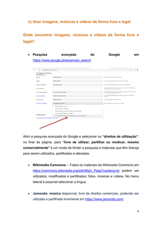 6
c) Usar imagens, músicas e vídeos de forma livre e legal
Onde encontrar imagens, músicas e vídeos de forma livre e
legal?
 Pesquisa avançada do Google em
https://www.google.pt/advanced_search
Abrir a pesquisa avançada do Google e selecionar os “direitos de utilização”,
no final da página, para “livre de utilizar, partilhar ou modicar, mesmo
comercialmente” é um modo de limitar a pesquisa a materiais que têm licença
para serem utilizados, partilhados e alterados.
 Wikimedia Commons – Todos os materiais da Wikimedia Commons em
https://commons.wikimedia.org/wiki/Main_Page?uselang=pt podem ser
utilizados, modificados e partilhados: fotos, músicas e vídeos. No menu
lateral é possível selecionar a língua.
 Jamendo: música disponível, livre de direitos comerciais, podendo ser
utilizada e partilhada livremente em https://www.jamendo.com/
 
