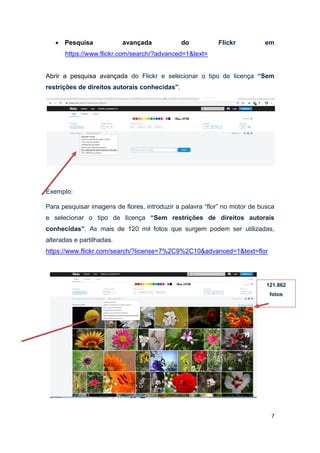7
 Pesquisa avançada do Flickr em
https://www.flickr.com/search/?advanced=1&text=
Abrir a pesquisa avançada do Flickr e selecionar o tipo de licença “Sem
restrições de direitos autorais conhecidas”.
Exemplo:
Para pesquisar imagens de flores, introduzir a palavra “flor” no motor de busca
e selecionar o tipo de licença “Sem restrições de direitos autorais
conhecidas”. As mais de 120 mil fotos que surgem podem ser utilizadas,
alteradas e partilhadas.
https://www.flickr.com/search/?license=7%2C9%2C10&advanced=1&text=flor
121.862
fotos
 