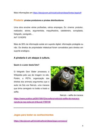 8
Mais informações em https://decojovem.pt/iniciativa/brainideas/fontes-legais/#
Pirataria: piratas produtores e piratas distribuidores
Uma obra envolve várias profissões, vários empregos. Ex: cinema: produtor,
realizador, atores, argumentista, maquilhadora, cabeleireiro, sonoplasta,
fotógrafo, cenógrafo…
Artº 13 RGPD
Mais de 95% da informação existe em suporte digital, informação protegida ou
não. Os direitos de propriedade intelectual foram concebidos para direitos em
suporte analógico.
A pirataria é um ataque à cultura.
Quem é o autor desta foto?
O fotógrafo Davi Slater processou a
Wikipédia pelo uso de imagem no site.
Porém, a PETA, organização dos
direitos dos animais) argumentou que o
autor da foto era Nairuto, uma macaca
que tinha carregado no botão e tirado a
selfie.
Nairuto – selfie da macaca
https://www.publico.pt/2017/09/12/ecosfera/noticia/a-selfie-do-macaco-
naruto-ja-nao-esta-em-tribunal-1785140
Jogos para testar os conhecimentos
https://decojovem.pt/iniciativa/brainideas/joga-connosco/
 