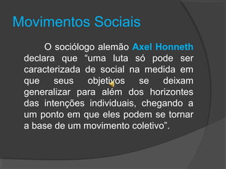 Movimentos Sociais
O sociólogo alemão Axel Honneth
declara que “uma luta só pode ser
caracterizada de social na medida em
que seus objetivos se deixam
generalizar para além dos horizontes
das intenções individuais, chegando a
um ponto em que eles podem se tornar
a base de um movimento coletivo”.
 