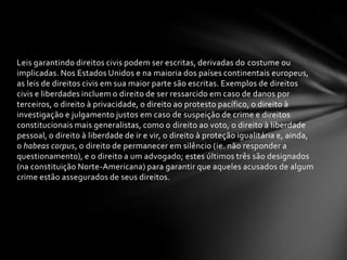 Leis garantindo direitos civis podem ser escritas, derivadas do costume ou
implicadas. Nos Estados Unidos e na maioria dos países continentais europeus,
as leis de direitos civis em sua maior parte são escritas. Exemplos de direitos
civis e liberdades incluem o direito de ser ressarcido em caso de danos por
terceiros, o direito à privacidade, o direito ao protesto pacífico, o direito à
investigação e julgamento justos em caso de suspeição de crime e direitos
constitucionais mais generalistas, como o direito ao voto, o direito à liberdade
pessoal, o direito à liberdade de ir e vir, o direito à proteção igualitária e, ainda,
o habeas corpus, o direito de permanecer em silêncio (ie. não responder a
questionamento), e o direito a um advogado; estes últimos três são designados
(na constituição Norte-Americana) para garantir que aqueles acusados de algum
crime estão assegurados de seus direitos.
 