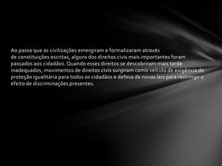 Ao passo que as civilizações emergiram e formalizaram através
de constituições escritas, alguns dos direitos civis mais importantes foram
passados aos cidadãos. Quando esses direitos se descobriram mais tarde
inadequados, movimentos de direitos civis surgiram como veículo de exigência de
proteção igualitária para todos os cidadãos e defesa de novas leis para restringir o
efeito de discriminações presentes.
 