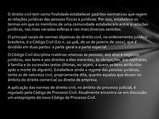 O direito civil tem como finalidade estabelecer padrões normativos que regem
as relações jurídicas das pessoas físicas e jurídicas. Por isso, estabelece os
termos em que os membros de uma comunidade estabelecem entre si relações
jurídicas, nas mais variadas esferas e nos mais diversos sentidos.
O principal corpo de normas objetivas do direito civil, no ordenamento jurídico
brasileiro, é o Código Civil (Lei n. 10.406, de 10 de janeiro de 2002), que é
dividido em duas partes: a parte geral e a parte especial.
O Código Civil disciplina matérias relativas às pessoas, aos atos e negócios
jurídicos, aos bens e aos direitos a eles inerentes, às obrigações, aos contratos,
à família e às sucessões (estas últimas, ou sejam, a quem os bens atribuídos
após a morte de alguém). Estabelece ainda o regime das pessoas jurídicas,
tanto as de natureza civil, propriamente dita, quanto aquelas que atuam no
âmbito do direito comercial ou direito de empresa.
A aplicação das normas de direito civil, no âmbito do processo judicial, é
regulado pelo Código de Processo Civil. Atualmente encontra-se em discussão
um anteprojeto do novo Código de Processo Civil.
 