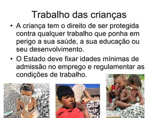 Trabalho das crianças A criança tem o direito de ser protegida contra qualquer trabalho que ponha em perigo a sua saúde, a sua educação ou seu desenvolvimento. O Estado deve fixar idades mínimas de admissão no emprego e regulamentar as condições de trabalho. 