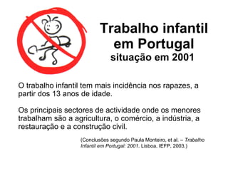 Trabalho infantil em Portugal  situação em 2001  O trabalho infantil tem mais incidência nos rapazes, a partir dos 13 anos de idade. Os principais sectores de actividade onde os menores trabalham são a agricultura, o comércio, a indústria, a restauração e a construção civil.  (Conclusões segundo Paula Monteiro, et al. –  Trabalho Infantil em Portugal: 2001 . Lisboa, IEFP, 2003.) 