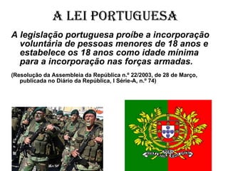 A Lei Portuguesa A legislação portuguesa proíbe a incorporação voluntária de pessoas menores de 18 anos e estabelece os 18 anos como idade mínima para a incorporação nas forças armadas.   (Resolução da Assembleia da República n.º 22/2003, de 28 de Março, publicada no Diário da República, I Série-A, n.º 74) 