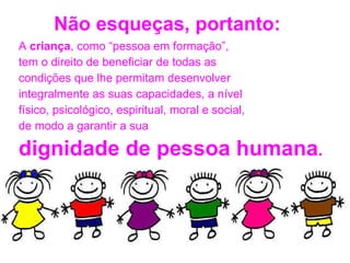Não esqueças, portanto:   A  criança , como “pessoa em formação”, tem o direito de beneficiar de todas as condições que lhe permitam desenvolver integralmente as suas capacidades, a nível físico, psicológico, espiritual, moral e social, de modo a garantir a sua  dignidade de pessoa humana .   