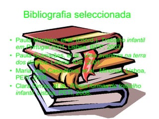 Bibliografia seleccionada Paula Monteiro, et al. (coord.),  Trabalho infantil em Portugal:2001 . Lisboa, IEFP, 2003. Paula Guimarães, et al.,  Uma aventura na terra dos direitos . Lisboa, IDS, 2001. Maria José Casa-Nova, et al.,  Minorias . Lisboa, PETI, 2008. Clara Dimas, et al.,  Piores formas de trabalho infantil . Lisboa, PETI, 2008. 