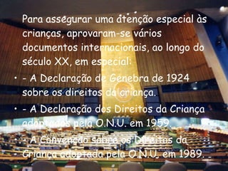 Para assegurar uma atenção especial às crianças, aprovaram-se vários documentos internacionais, ao longo do século XX, em especial: - A Declaração de Genebra de 1924 sobre os direitos da criança. - A Declaração dos Direitos da Criança adoptados pela O.N.U. em 1959. - A Convenção sobre os Direitos da Criança adoptada pela O.N.U. em 1989. 