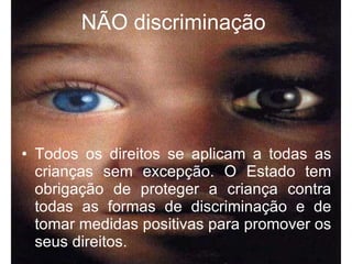 NÃO discriminação   Todos os direitos se aplicam a todas as crianças sem excepção. O Estado tem obrigação de proteger a criança contra todas as formas de discriminação e de tomar medidas positivas para promover os seus direitos. 