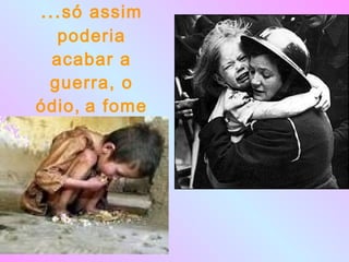 ... só assim poderia acabar a guerra, o ódio,   a fome 