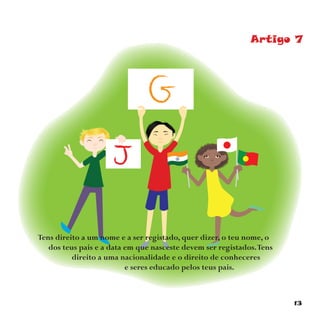 13
Artigo 7
Tens direito a um nome e a ser registado, quer dizer, o teu nome, o
dos teus pais e a data em que nasceste devem ser registados.Tens
direito a uma nacionalidade e o direito de conheceres
e seres educado pelos teus pais.
 