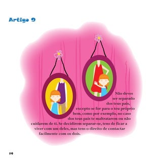 14
Artigo 9
Não deves
ser separado
dos teus pais,
excepto se for para o teu próprio
bem, como por exemplo, no caso
dos teus pais te maltratarem ou não
cuidarem de ti. Se decidirem separar-se, tens de ficar a
viver com um deles, mas tens o direito de contactar
facilmente com os dois.
 