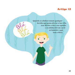 17
Artigo 12
Quando os adultos tomam qualquer
decisão que possa afectar a tua vida,
tens direito a dar a tua opinião
e os adultos devem ouvir
seriamente o que
tens a dizer.
 
