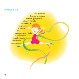 18
Artigo 13
Tens direito a
descobrir coisas e
dizer o que pensas
através da fala,
da escrita, da
expressão
artística,
etc.,
excepto se, ao fazê-
-lo, estiveres a
interferir com
os direitos
dos outros.
 