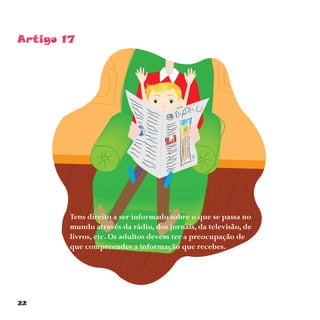 22
Artigo 17
Tens direito a ser informado sobre o que se passa no
mundo através da rádio, dos jornais, da televisão, de
livros, etc. Os adultos devem ter a preocupação de
que compreendes a informação que recebes.
 