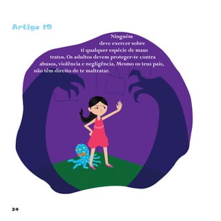 24
Artigo 19
Ninguém
deve exercer sobre
ti qualquer espécie de maus
tratos. Os adultos devem proteger-te contra
abusos, violência e negligência. Mesmo os teus pais,
não têm direito de te maltratar.
 