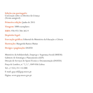 Edição em português:
Convenção sobre os Direitos da Criança
(Versão amigável)
Primeira edição: Junho de 2015
Tiragem: 5000 exemplares
ISBN: 978-972-704-385-9
Depósito legal:
Execução gráfica: Editorial do Ministério da Educação e Ciência
Ilustração: Margarida Ramos Matias
Design e paginação: DSATD
Ministério da Solidariedade, Emprego e Segurança Social (MSESS)
Gabinete de Estratégia e Planeamento (GEP)
Direção de Serviços deApoioTécnico e Documentação (DSATD)
Praça de Londres, n.º 2, 5.º, 1049-056 Lisboa
Tel.: (+351) 211 155 000
E-mail: gep.cid@gep.msess.pt
Página: www.gep.msess.gov.pt
 