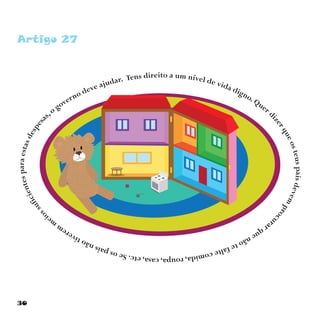 30
Artigo 27
Tens direito a um nível de vida digno. Quer d
izerqueosteuspaisdevem
proc
urarquenãotefaltecomida,roupa,casa,etc.Seospaisnãotiverem
m
ei
ossuficientesparaestasdespesa
s,o governo deve ajudar.
 