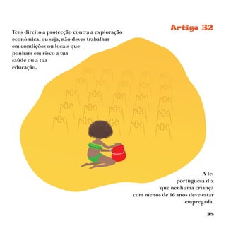 35
Artigo 32Tens direito a protecção contra a exploração
económica, ou seja, não deves trabalhar
em condições ou locais que
ponham em risco a tua
saúde ou a tua
educação.
A lei
portuguesa diz
que nenhuma criança
com menos de 16 anos deve estar
empregada.
 