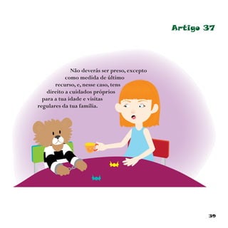39
Artigo 37
Não deverás ser preso, excepto
como medida de último
recurso, e, nesse caso, tens
direito a cuidados próprios
para a tua idade e visitas
regulares da tua família.
 