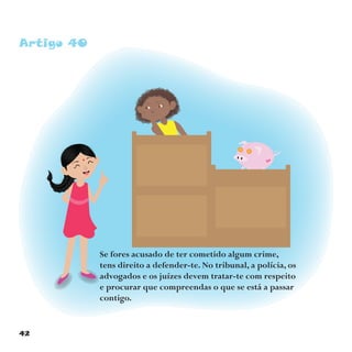 42
Artigo 40
Se fores acusado de ter cometido algum crime,
tens direito a defender-te. No tribunal, a polícia, os
advogados e os juízes devem tratar-te com respeito
e procurar que compreendas o que se está a passar
contigo.
 