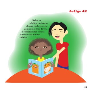 43
Artigo 42
Todos os
adultos e crianças
devem conhecer esta
Convenção.Tens direito
a compreender os teus
direitos e os adultos
também.
 