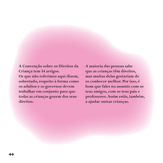 44
A Convenção sobre os Direitos da
Criança tem 54 artigos.
Os que não referimos aqui dizem,
sobretudo, respeito à forma como
os adultos e os governos devem
trabalhar em conjunto para que
todas as crianças gozem dos seus
direitos.
A maioria das pessoas sabe
que as crianças têm direitos,
mas muitas delas gostariam de
os conhecer melhor. Por isso, é
bom que fales no assunto com os
teus amigos, com os teus pais e
professores.Assim estás, também,
a ajudar outras crianças.
 