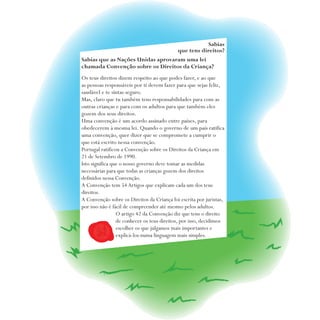 Sabias
que tens direitos?
Sabias que as Nações Unidas aprovaram uma lei
chamada Convenção sobre os Direitos da Criança?
Os teus direitos dizem respeito ao que podes fazer, e ao que
as pessoas responsáveis por ti devem fazer para que sejas feliz,
saudável e te sintas seguro.
Mas, claro que tu também tens responsabilidades para com as
outras crianças e para com os adultos para que também eles
gozem dos seus direitos.
Uma convenção é um acordo assinado entre países, para
obedecerem à mesma lei. Quando o governo de um país ratifica
uma convenção, quer dizer que se compromete a cumprir o
que está escrito nessa convenção.
Portugal ratificou a Convenção sobre os Direitos da Criança em
21 de Setembro de 1990.
Isto significa que o nosso governo deve tomar as medidas
necessárias para que todas as crianças gozem dos direitos
definidos nessa Convenção.
A Convenção tem 54 Artigos que explicam cada um dos teus
direitos.
A Convenção sobre os Direitos da Criança foi escrita por juristas,
por isso não é fácil de compreender até mesmo pelos adultos.
O artigo 42 da Convenção diz que tens o direito
de conhecer os teus direitos, por isso, decidimos
escolher os que julgamos mais importantes e
explicá-los numa linguagem mais simples.
 