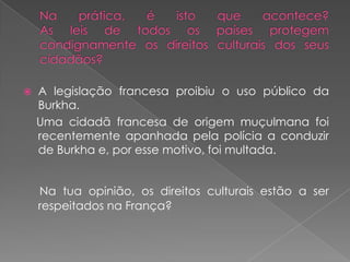 Na prática, é isto que acontece?As leis de todos os países protegem condignamente os direitos culturais dos seus cidadãos?A legislação francesa proibiu o uso público da Burkha.    Uma cidadã francesa de origem muçulmana foi recentemente apanhada pela polícia a conduzir de Burkha e, por esse motivo, foi multada.Na tua opinião, os direitos culturais estão a ser respeitados na França?