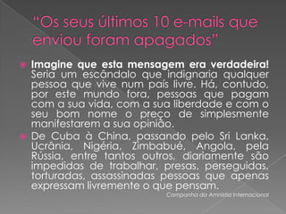 “Os seus últimos 10 e-mails que enviou foram apagados”Imagine que esta mensagem era verdadeira! Seria um escândalo que indignaria qualquer pessoa que vive num país livre. Há, contudo, por este mundo fora, pessoas que pagam com a sua vida, com a sua liberdade e com o seu bom nome o preço de simplesmente manifestarem a sua opinião.De Cuba à China, passando pelo Sri Lanka, Ucrânia, Nigéria, Zimbabué, Angola, pela Rússia, entre tantos outros, diariamente são impedidas de trabalhar, presas, perseguidas, torturadas, assassinadas pessoas que apenas expressam livremente o que pensam.Campanha da Amnistia Internacional