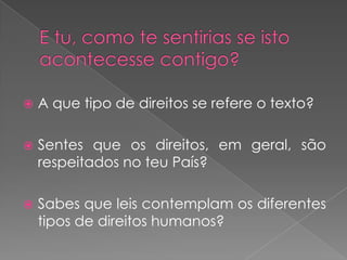 E tu, como te sentirias se isto acontecesse contigo?A que tipo de direitos se refere o texto?Sentes que os direitos, em geral, são respeitados no teu País?Sabes que leis contemplam os diferentes tipos de direitos humanos? 