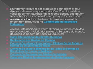 É fundamental que todas as pessoas conheçam os seus direitos e deveres enquanto cidadãos. Para tal, existem vários documentos, nacionais e internacionais, que devem ser conhecidos e consultados sempre que for necessário.Ao nível nacional, os direitos e deveres fundamentais encontram-se reunidos na Constituição da República Portuguesa.Ao nível internacional, existem diversos instrumentos/textos aprovados pela maioria dos países da Europa e do Mundo, dos quais se podem destacar os seguintes: Carta Internacional dos Direitos HumanosDeclaração dos Direitos da CriançaConvenção Internacional sobre a Eliminação de Todas as Formas de Discriminação RacialConvenção sobre a Eliminação de Todas as Formas de Discriminação contra as MulheresConvenção Europeia dos Direitos do HomemCarta dos Direitos Fundamentais da União Europeia